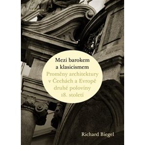 Mezi barokem a klasicismem. Proměny architektury v Čechách a Evropě druhé poloviny 18. století - Richard Biegel