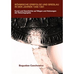 Böhmische Erbfolge und Breslau in den Jahren 1348-1361. Kunst und Geschichte auf Wegen und Holzwegen der Historiographie - Boguslaw Czechowicz