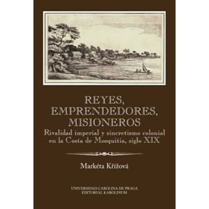 Reyes, emprendedores, misioneros. Rivalidad imperial y sincretismo colonial en la Costa de Mosquitia, siglo XIX - Markéta Křížová