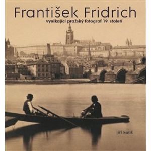 František Fridrich. vynikající pražský fotograf 19. století - Kateřina Bečková, Jiří Koliš, Pavel Scheufler