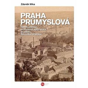 Praha průmyslová. Rozvoj pražské průmyslové aglomerace do zániku Rakouska-Uherska - Zdeněk Míka