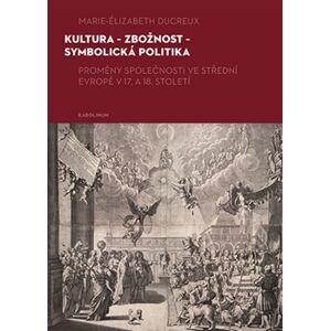 Kultura - zbožnost - symbolická politika. Proměny společnosti ve střední Evropě v 17. a 18. století - Marie-Elizabeth Ducreux